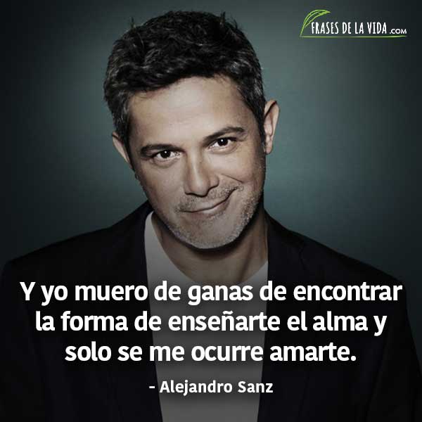 Frases de Alejandro Sanz, Y yo muero de ganas de encontrar la forma de enseñarte el alma y solo se me ocurre amarte.