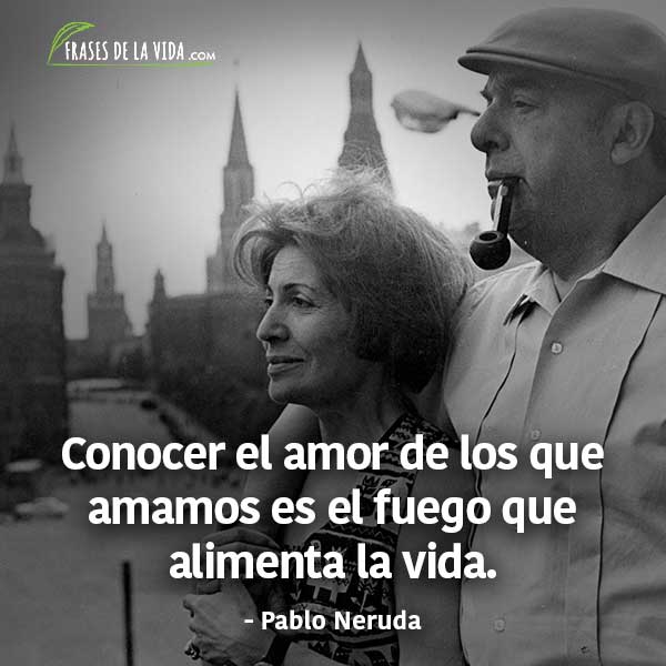 Frases de Pablo Neruda, Conocer el amor de los que amamos es el fuego que alimenta la vida.